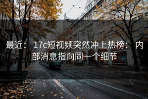 最近： 17c短视频突然冲上热榜： 内部消息指向同一个细节