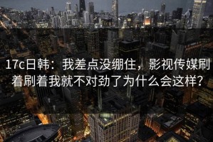 17c日韩：我差点没绷住，影视传媒刷着刷着我就不对劲了为什么会这样？