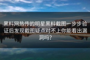 黑料网热传的明星黑料截图一步步验证后发现截图疑点对不上你能看出漏洞吗？