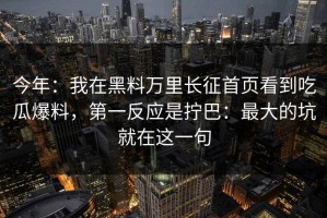 今年：我在黑料万里长征首页看到吃瓜爆料，第一反应是拧巴：最大的坑就在这一句