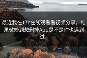 最近我在17c在线观看看视频分享，结果微妙到想删掉App是不是你也遇到过_