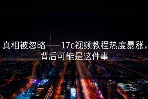 真相被忽略——17c视频教程热度暴涨，背后可能是这件事