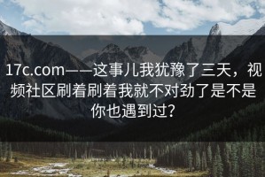 17c.com——这事儿我犹豫了三天，视频社区刷着刷着我就不对劲了是不是你也遇到过？