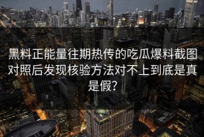 黑料正能量往期热传的吃瓜爆料截图对照后发现核验方法对不上到底是真是假？