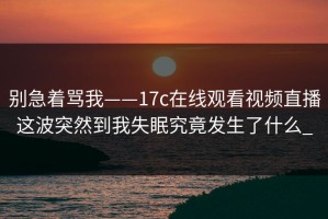别急着骂我——17c在线观看视频直播这波突然到我失眠究竟发生了什么_