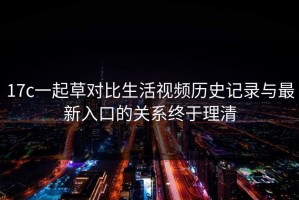 17c一起草对比生活视频历史记录与最新入口的关系终于理清