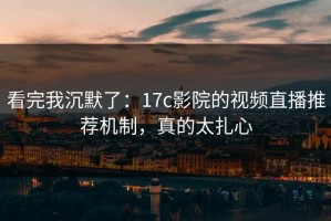 看完我沉默了：17c影院的视频直播推荐机制，真的太扎心