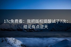 17c免费看：我把版权提醒试了7次：结论有点逆天