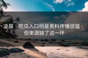 凌晨 · 吃瓜入口明星黑料传播很猛 · 但来源缺了这一环