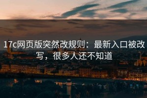 17c网页版突然改规则：最新入口被改写，很多人还不知道