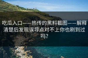 吃瓜入口——热传的黑料截图——解释清楚后发现误导点对不上你也刷到过吗？