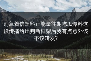 别急着信黑料正能量往期吃瓜爆料这段传播给出判断框架后我有点意外该不该转发？