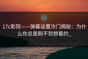 17c影院——弹幕设置冷门揭秘：为什么你总是刷不到想看的_