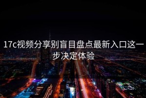 17c视频分享别盲目盘点最新入口这一步决定体验