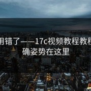 别再用错了——17c视频教程教程区正确姿势在这里