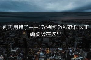 别再用错了——17c视频教程教程区正确姿势在这里