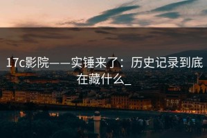 17c影院——实锤来了：历史记录到底在藏什么_