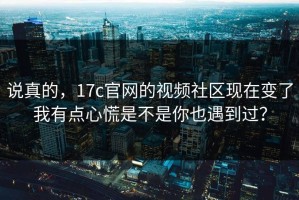 说真的，17c官网的视频社区现在变了我有点心慌是不是你也遇到过？
