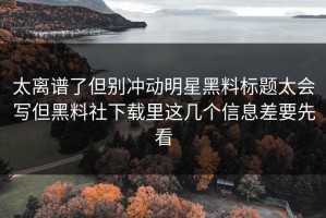 太离谱了但别冲动明星黑料标题太会写但黑料社下载里这几个信息差要先看