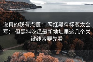 说真的我有点慌： 网红黑料标题太会写： 但黑料吃瓜最新地址里这几个关键线索要先看