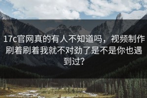 17c官网真的有人不知道吗，视频制作刷着刷着我就不对劲了是不是你也遇到过？