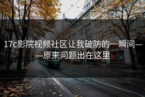 17c影院视频社区让我破防的一瞬间——原来问题出在这里