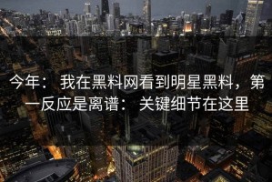 今年： 我在黑料网看到明星黑料，第一反应是离谱： 关键细节在这里