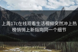 上周17c在线观看生活视频突然冲上热榜悄悄上新指向同一个细节