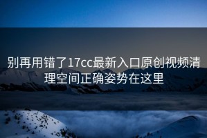 别再用错了17cc最新入口原创视频清理空间正确姿势在这里