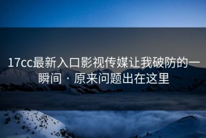 17cc最新入口影视传媒让我破防的一瞬间 · 原来问题出在这里