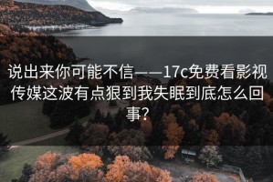 说出来你可能不信——17c免费看影视传媒这波有点狠到我失眠到底怎么回事？