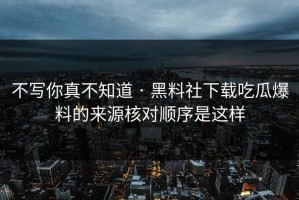 不写你真不知道 · 黑料社下载吃瓜爆料的来源核对顺序是这样