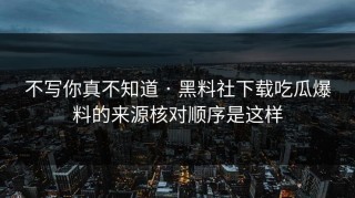 不写你真不知道 · 黑料社下载吃瓜爆料的来源核对顺序是这样