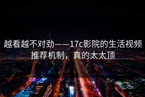 越看越不对劲——17c影院的生活视频推荐机制，真的太太顶