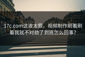 17c.com这波太狠，视频制作刷着刷着我就不对劲了到底怎么回事？