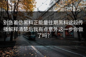 别急着信黑料正能量往期黑料这段传播解释清楚后我有点意外这一步你做了吗？