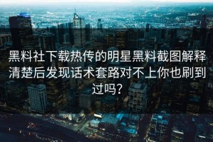 黑料社下载热传的明星黑料截图解释清楚后发现话术套路对不上你也刷到过吗？