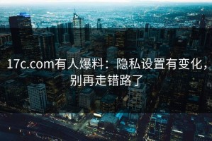 17c.com有人爆料：隐私设置有变化，别再走错路了
