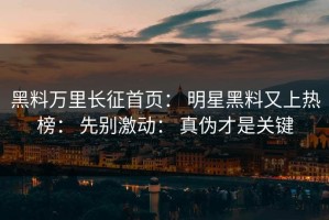 黑料万里长征首页： 明星黑料又上热榜： 先别激动： 真伪才是关键