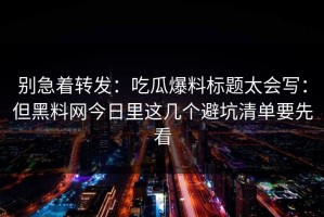 别急着转发：吃瓜爆料标题太会写：但黑料网今日里这几个避坑清单要先看