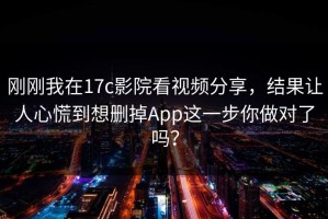 刚刚我在17c影院看视频分享，结果让人心慌到想删掉App这一步你做对了吗？