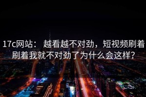 17c网站： 越看越不对劲，短视频刷着刷着我就不对劲了为什么会这样？
