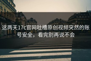 这两天17c官网吐槽原创视频突然的账号安全，看完别再说不会