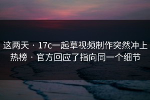 这两天 · 17c一起草视频制作突然冲上热榜 · 官方回应了指向同一个细节