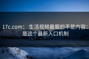 17c.com： 生活视频最狠的不是内容： 是这个最新入口机制