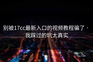 别被17cc最新入口的视频教程骗了 · 我踩过的坑太真实
