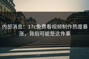 内部消息：17c免费看视频制作热度暴涨，背后可能是这件事