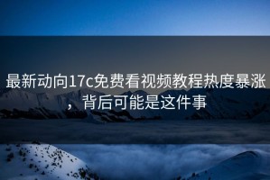 最新动向17c免费看视频教程热度暴涨，背后可能是这件事