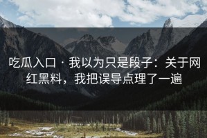 吃瓜入口 · 我以为只是段子：关于网红黑料，我把误导点理了一遍