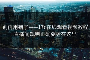 别再用错了——17c在线观看视频教程直播间规则正确姿势在这里